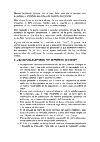 Nuestra legislación propone que el Juez debe velar por el cónyuge más
perjudicado y a tal efecto puede hacerlo mediante dos maneras:
Una primera forma es mediante el pago de una suma dineraria indemnizatoria
incluyendo el daño personal; mientras que, la segunda es la adjudicación
preferente de uno o varios bienes de la sociedad conyugal.
Con respecto a la patria potestad y derecho alimentario, el juez fija en la
sentencia el régimen concerniente al ejercicio de la patria potestad, los
alimentos de los hijos y los de la mujer o del marido, observando los intereses
de los hijos menores de edad y la familia o lo que ambos cónyuges acuerden.
Algunos autores nacionales han comentado el artic. 324 CC. En general, para
dichos autores la regla general es que la separación de hecho no interrumpe la
vigencia del régimen de la sociedad de gananciales a que estuvieron sometidos
los cónyuges. En tal virtud, estos siguen disfrutando de los beneficios
patrimoniales del matrimonio de manera proporcional mientras dure dicho
estado.
6.- ¿QUÉ IMPLICA EL DIVORCIO POR SEPARACIÓN DE HECHO?
 Incumplimiento del deber de cohabitación, es decir, que los cónyuges ya
no vivan juntos, y que esta separación haya sido por un período largo y
sin interrupciones de dos a cuatro años (si tienen hijos menores de
edad). En este caso, los cónyuges no tienen la voluntad de hacer la vida
en común, puede darse ya sea porque uno de los cónyuges se aleja por
su propia voluntad o por el acuerdo de ambos.
 Puede presentar la demanda por la causal de Separación de Hecho
cualquiera de los cónyuges, ya sea porque el otro cónyuge se lo pidió o
el mismo responsable de la separación, es decir, quien abandonó el
hogar.
 En este caso, es de alguna manera irrelevante, cuál ha sido la causa de
la separación. Aquí lo más importante es que se haya dado la
interrupción de la cohabitación de manera prolongada, quedando en
evidencia, que el matrimonio ha quedado definitivamente roto.
 Esta causal de Separación de Hecho, se basa en hechos objetivos: no
se ha hecho vida en común durante un largo tiempo, dos o cuatros años
y de manera ininterrumpida.
 Si el cónyuge se retiró del hogar conyugal por razones laborales, esta
causa no podrá ser invocada, siempre y cuando el cónyuge cumpla con
sus obligaciones alimentarias u otras acordadas con el cónyuge.
 Para poder demandar por la causal de separación de hecho, el cónyuge
deberá estar al día en sus obligaciones alimentarias.
 El Juez por mandato de la ley deberá identificar al cónyuge perjudicado
y brindarle su protección. Para esto se requiere la invocación, debate
 