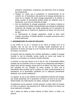 probatorio, contradictorio, congruencia, que determinen cómo el cónyuge
fue el perjudicado.
 Téngase en cuenta que el perjudicado no necesariamente ha de
coincidir con el demandado, éste podrá ser el cónyuge abandonado en
contra de su voluntad. No habrá cónyuge perjudicado si ha existido un
propio acuerdo. El demandante también podría ser calificado como el
perjudicado, si es el que no abandonó el hogar.
 Una vez identificado el cónyuge perjudicado, si lo hubiera, entonces el
Juez ordenará las medidas correspondientes para proteger la estabilidad
económica del cónyuge que resulte perjudicado por la separación de
hecho (aquél que no ocasionó la separación de hecho), así como la de
los hijos.
 La indemnización al cónyuge perjudicado, incluye el daño moral
irrogado, psico-físico, el haberle afectado un proyecto personal de vida y
el daño patrimonial.
7.- INDEMNIZACIÓN EN CASO DE PERJUICIO.
La ley 27495, en su art. 4, incorpora el art. 345-A al Código Civil, en el
supuesto caso de que uno de los cónyuges resulte perjudicado por la
separación de hecho que luego va a ser invocada como causal de separación
de cuerpos o de divorcio.
Al respecto esta ley establece tres medidas destinadas a cautelar al cónyuge
inocente, lo cual es discutible, porque cuando se invoca esta causal, ya
estamos, a mi concepto, en el divorcio remedio atenuado.
La primera, es que para invocar el inc.12 del art. 333, el demandante deberá
acreditar que se encuentra al día en el pago de sus obligaciones alimentarías u
otras(a favor del otro cónyuge, porque aquí no se refiere a los hijos) que hayan
sido pactadas por los cónyuges de mutuo acuerdo; es decir, que el
demandante debe acreditar que ha cumplido con asistir económicamente en la
subsistencia de la demandada cumpliendo con su obligación judicialmente
declarada o por acuerdo extrajudicial.
La segunda, es que el juez velando por la estabilidad económica del cónyuge
que resulte perjudicado por la separación de hecho, así como la de sus hijos,
deberá señalar una indemnización por daños, incluyendo “el daño personal”.
Consideramos que la expresión “el daño personal”, se debe referir al concepto
de “daño a la persona” que prescribe el art. 1985 del Código Civil. Demos una
breve explicación al respecto.
Hay 3 clases de daños: a) Daño material, b) Daño moral y c) Daño a la
persona.
 