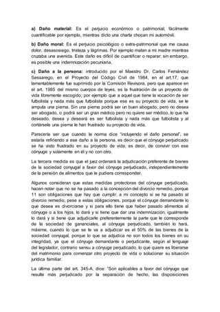 a) Daño material: Es el perjuicio económico o patrimonial, fácilmente
cuantificable por ejemplo, mientras dicto una charla chocan mi automóvil.
b) Daño moral: Es el perjuicio psicológico o extra-patrimonial que me causa
dolor, desasosiego, tristeza y lágrimas. Por ejemplo matan a mi madre mientras
cruzaba una avenida. Este daño es difícil de cuantificar o reparar; sin embargo,
es posible una indemnización pecuniaria.
c) Daño a la persona: introducido por el Maestro Dr. Carlos Fernández
Sessarego, en el Proyecto del Código Civil de 1984, en el art.17, que
lamentablemente fue suprimido por la Comisión Revisora, pero que aparece en
el art. 1985 del mismo cuerpos de leyes, es la frustración de un proyecto de
vida libremente escogido; por ejemplo que a aquel que tiene la vocación de ser
futbolista y nada más que futbolista porque ese es su proyecto de vida, se le
amputa una pierna. Sin una pierna podrá ser un buen abogado, pero no desea
ser abogado, o podrá ser un gran médico pero no quiere ser médico, lo que ha
deseado, desea y deseará es ser futbolista y nada más que futbolista y al
cortársele una pierna le han frustrado su proyecto de vida.
Parecería ser que cuando la norma dice “incluyendo el daño personal”, se
estaría refiriendo a ese daño a la persona, es decir que el cónyuge perjudicado
se ha visto frustrado en su proyecto de vida, es decir, de convivir con ese
cónyuge y solamente en él y no con otro.
La tercera medida es que el juez ordenará la adjudicación preferente de bienes
de la sociedad conyugal a favor del cónyuge perjudicado, independientemente
de la pensión de alimentos que le pudiera corresponder.
Algunos consideran que estas medidas protectoras del cónyuge perjudicado,
hacen notar que no se ha pasado a la concepción del divorcio remedio, porque
11 son obligaciones que hay que cumplir, a mi concepto si se ha pasado al
divorcio remedio, pese a estas obligaciones, porque el cónyuge demandante lo
que desea es divorciarse y si para ello tiene que haber pasado alimentos al
cónyuge o a los hijos, lo dará y si tiene que dar una indemnización, igualmente
lo dará y si tiene que adjudicarle preferentemente la parte que le corresponde
de la sociedad de gananciales, al cónyuge perjudicado, también lo hará,
máxime, cuando lo que se le va a adjudicar es el 50% de las bienes de la
sociedad conyugal, porque lo que se adjudica no son todos los bienes en su
integridad, ya que el cónyuge demandante o perjudicante, según al lenguaje
del legislador, contrario sensu a cónyuge perjudicado, lo que quiere es liberarse
del matrimonio para comenzar otro proyecto de vida o solucionar su situación
jurídica familiar.
La última parte del art. 345-A, dice: “Son aplicables a favor del cónyuge que
resulte más perjudicado por la separación de hecho, las disposiciones
 