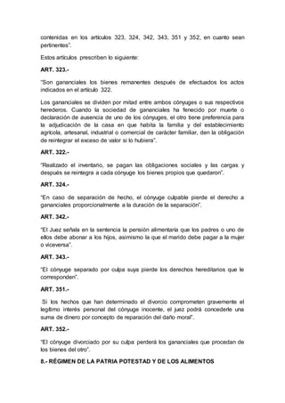 contenidas en los artículos 323, 324, 342, 343, 351 y 352, en cuanto sean
pertinentes”.
Estos artículos prescriben lo siguiente:
ART. 323.-
“Son gananciales los bienes remanentes después de efectuados los actos
indicados en el artículo 322.
Los gananciales se dividen por mitad entre ambos cónyuges o sus respectivos
herederos. Cuando la sociedad de gananciales ha fenecido por muerte o
declaración de ausencia de uno de los cónyuges, el otro tiene preferencia para
la adjudicación de la casa en que habita la familia y del establecimiento
agrícola, artesanal, industrial o comercial de carácter familiar, den la obligación
de reintegrar el exceso de valor si lo hubiera”.
ART. 322.-
“Realizado el inventario, se pagan las obligaciones sociales y las cargas y
después se reintegra a cada cónyuge los bienes propios que quedaron”.
ART. 324.-
“En caso de separación de hecho, el cónyuge culpable pierde el derecho a
gananciales proporcionalmente a la duración de la separación”.
ART. 342.-
“El Juez señala en la sentencia la pensión alimentaría que los padres o uno de
ellos debe abonar a los hijos, asimismo la que el marido debe pagar a la mujer
o viceversa”.
ART. 343.-
“El cónyuge separado por culpa suya pierde los derechos hereditarios que le
corresponden”.
ART. 351.-
Si los hechos que han determinado el divorcio comprometen gravemente el
legítimo interés personal del cónyuge inocente, el juez podrá concederle una
suma de dinero por concepto de reparación del daño moral”.
ART. 352.-
“El cónyuge divorciado por su culpa perderá los gananciales que procedan de
los bienes del otro”.
8.- RÉGIMEN DE LA PATRIA POTESTAD Y DE LOS ALIMENTOS
 