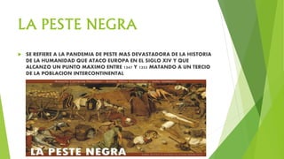 LA PESTE NEGRA
 SE REFIERE A LA PANDEMIA DE PESTE MAS DEVASTADORA DE LA HISTORIA
DE LA HUMANIDAD QUE ATACO EUROPA EN EL SIGLO XIV Y QUE
ALCANZO UN PUNTO MAXIMO ENTRE 1347 Y 1352 MATANDO A UN TERCIO
DE LA POBLACION INTERCONTINENTAL
 