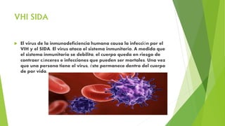 VHI SIDA
 El virus de la inmunodeficiencia humana causa la infección por el
VIH y el SIDA. El virus ataca el sistema inmunitario. A medida que
el sistema inmunitario se debilita, el cuerpo queda en riesgo de
contraer cánceres e infecciones que pueden ser mortales. Una vez
que una persona tiene el virus, éste permanece dentro del cuerpo
de por vida.
 