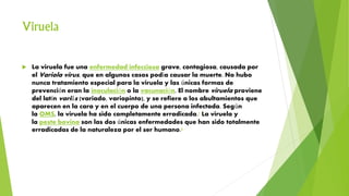 Viruela
 La viruela fue una enfermedad infecciosa grave, contagiosa, causada por
el Variola virus, que en algunos casos podía causar la muerte. No hubo
nunca tratamiento especial para la viruela y las únicas formas de
prevención eran la inoculación o la vacunación. El nombre viruela proviene
del latín variŭs (variado, variopinto), y se refiere a los abultamientos que
aparecen en la cara y en el cuerpo de una persona infectada. Según
la OMS, la viruela ha sido completamente erradicada.1 La viruela y
la peste bovina son las dos únicas enfermedades que han sido totalmente
erradicadas de la naturaleza por el ser humano.2
 