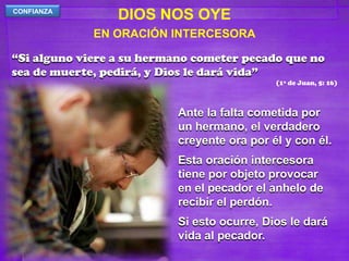 DIOS NOS OYECONFIANZAEN ORACIÓN INTERCESORA“Si alguno viere a su hermano cometer pecado que no sea de muerte, pedirá, y Dios le dará vida”(1ª de Juan, 5: 16)Ante la falta cometida por un hermano, el verdadero creyente ora por él y con él.Esta oración intercesora tiene por objeto provocar en el pecador el anhelo de recibir el perdón.Si esto ocurre, Dios le dará vida al pecador.