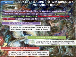NOS DA EL ENTENDIMIENTO PARA CONOCER AL VERDADERO DIOSCONFIANZA“Pero sabemos que el Hijo de Dios ha venido, y nos ha dado entendimiento para conocer al que es verdadero; y estamos en el verdadero, en su Hijo Jesucristo. Este es el verdadero Dios, y la vida eterna. Hijitos, guardaos de los ídolos. Amén” (1ª de Juan, 5: 20-21)
