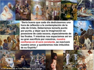 “Sería bueno que cada día dedicásemos una hora de reflexión a la contemplación de la vida de Cristo. Deberíamos tomarla punto por punto, y dejar que la imaginación se posesione de cada escena, especialmente de las finales. Y mientras nos espaciamos así en su gran sacrificio por nosotros, nuestra confianza en él será constante, se reavivará nuestro amor, y quedaremos más imbuidos  de su Espíritu”E.G.W. (El Deseado de Todas las Gentes, cp. 8, pág. 63)