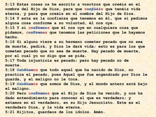 5:13 Estas cosas os he escrito a vosotros que creéis en el nombre del Hijo de Dios, para que confiéis que tenéis vida eterna, y para que creáis en el nombre del Hijo de Dios. 5:14 Y esta es la confianza que tenemos en él, que si pedimos alguna cosa conforme a su voluntad, él nos oye. 5:15 Y si confiamos que él nos oye en cualquiera cosa que pidamos, confiamos que tenemos las peticiones que le hayamos hecho. 5:16 Si alguno viere a su hermano cometer pecado que no sea de muerte, pedirá, y Dios le dará vida; esto es para los que cometen pecado que no sea de muerte. Hay pecado de muerte, por el cual yo no digo que se pida. 5:17 Toda injusticia es pecado; pero hay pecado no de muerte. 5:18 Confiamos que todo aquel que ha nacido de Dios, no practica el pecado, pues Aquel que fue engendrado por Dios le guarda, y el maligno no le toca. 5:19 Confiamos que somos de Dios, y el mundo entero está bajo el maligno. 5:20 Pero confiamos que el Hijo de Dios ha venido, y nos ha dado entendimiento para conocer al que es verdadero; y estamos en el verdadero, en su Hijo Jesucristo. Este es el verdadero Dios, y la vida eterna. 5:21 Hijitos, guardaos de los ídolos. Amén.5:13 Estas cosas os he escrito a vosotros que creéis en el nombre del Hijo de Dios, para que  sepáis  que tenéis vida eterna, y para que creáis en el nombre del Hijo de Dios. 5:14 Y esta es la confianza que tenemos en él, que si pedimos alguna cosa conforme a su voluntad, él nos oye. 5:15 Y si  sabemos  que él nos oye en cualquiera cosa que pidamos,  sabemos  que tenemos las peticiones que le hayamos hecho. 5:16 Si alguno viere a su hermano cometer pecado que no sea de muerte, pedirá, y Dios le dará vida; esto es para los que cometen pecado que no sea de muerte. Hay pecado de muerte, por el cual yo no digo que se pida. 5:17 Toda injusticia es pecado; pero hay pecado no de muerte. 5:18 Sabemos   que todo aquel que ha nacido de Dios, no practica el pecado, pues Aquel que fue engendrado por Dios le guarda, y el maligno no le toca. 5:19 Sabemos   que somos de Dios, y el mundo entero está bajo el maligno. 5:20 Pero  sabemos  que el Hijo de Dios ha venido, y nos ha dado entendimiento para conocer al que es verdadero; y estamos en el verdadero, en su Hijo Jesucristo. Este es el verdadero Dios, y la vida eterna. 5:21 Hijitos, guardaos de los ídolos. Amén.