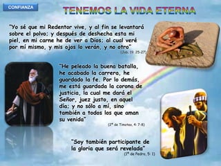 CONFIANZATENEMOS LA VIDA ETERNA“Yo sé que mi Redentor vive, y al fin se levantará sobre el polvo; y después de deshecha esta mi piel, en mi carne he de ver a Dios; al cual veré por mí mismo, y mis ojos lo verán, y no otro”(Job, 19: 25-27)“He peleado la buena batalla, he acabado la carrera, he guardado la fe. Por lo demás, me está guardada la corona de justicia, la cual me dará el Señor, juez justo, en aquel día; y no sólo a mí, sino también a todos los que aman su venida”(2ª de Timoteo, 4: 7-8)“Soy también participante de la gloria que será revelada”(1ª de Pedro, 5: 1)
