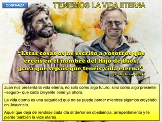 TENEMOS LA VIDA ETERNACONFIANZA“Estas cosas os he escrito a vosotros que creéis en el nombre del Hijo de Dios, para que sepáis que tenéis vida eterna”(1ª de Juan, 5: 13)Juan nos presenta la vida eterna, no solo como algo futuro, sino como algo presente –seguro– que cada creyente tiene ya ahora.La vida eterna es una seguridad que no se puede perder mientras sigamos creyendo en Jesucristo.Aquel que deja de rendirse cada día al Señor en obediencia, arrepentimiento y fe pierde también la vida eterna.