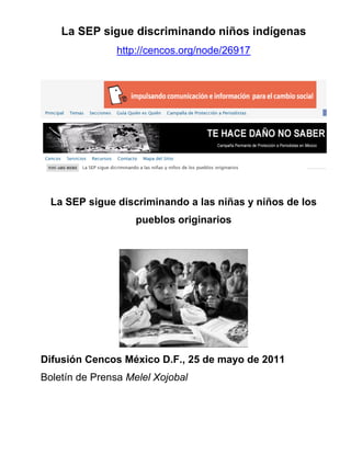 La SEP sigue discriminando niños indígenas
                http://cencos.org/node/26917




  La SEP sigue discriminando a las niñas y niños de los
                    pueblos originarios




Difusión Cencos México D.F., 25 de mayo de 2011
Boletín de Prensa Melel Xojobal
 