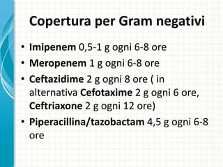 Copertura per Gram negativi
• Imipenem 0,5-1 g ogni 6-8 ore
• Meropenem 1 g ogni 6-8 ore
• Ceftazidime 2 g ogni 8 ore ( in
alternativa Cefotaxime 2 g ogni 6 ore,
Ceftriaxone 2 g ogni 12 ore)
• Piperacillina/tazobactam 4,5 g ogni 6-8
ore
 