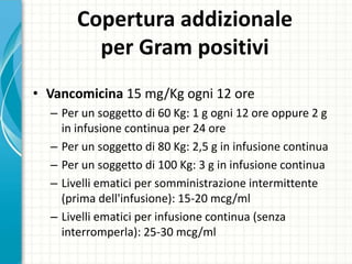 Copertura addizionale
per Gram positivi
• Vancomicina 15 mg/Kg ogni 12 ore
– Per un soggetto di 60 Kg: 1 g ogni 12 ore oppure 2 g
in infusione continua per 24 ore
– Per un soggetto di 80 Kg: 2,5 g in infusione continua
– Per un soggetto di 100 Kg: 3 g in infusione continua
– Livelli ematici per somministrazione intermittente
(prima dell'infusione): 15-20 mcg/ml
– Livelli ematici per infusione continua (senza
interromperla): 25-30 mcg/ml
 