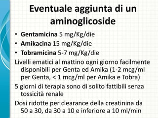 Eventuale aggiunta di un
aminoglicoside
• Gentamicina 5 mg/Kg/die
• Amikacina 15 mg/Kg/die
• Tobramicina 5-7 mg/Kg/die
Livelli ematici al mattino ogni giorno facilmente
disponibili per Genta ed Amika (1-2 mcg/ml
per Genta, < 1 mcg/ml per Amika e Tobra)
5 giorni di terapia sono di solito fattibili senza
tossicità renale
Dosi ridotte per clearance della creatinina da
50 a 30, da 30 a 10 e inferiore a 10 ml/min
 