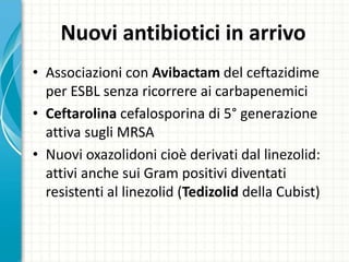 Nuovi antibiotici in arrivo
• Associazioni con Avibactam del ceftazidime
per ESBL senza ricorrere ai carbapenemici
• Ceftarolina cefalosporina di 5° generazione
attiva sugli MRSA
• Nuovi oxazolidoni cioè derivati dal linezolid:
attivi anche sui Gram positivi diventati
resistenti al linezolid (Tedizolid della Cubist)
 