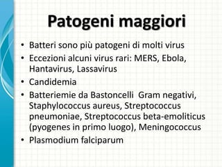 Patogeni maggiori
• Batteri sono più patogeni di molti virus
• Eccezioni alcuni virus rari: MERS, Ebola,
Hantavirus, Lassavirus
• Candidemia
• Batteriemie da Bastoncelli Gram negativi,
Staphylococcus aureus, Streptococcus
pneumoniae, Streptococcus beta-emoliticus
(pyogenes in primo luogo), Meningococcus
• Plasmodium falciparum
 