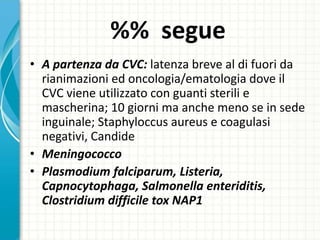 %% segue
• A partenza da CVC: latenza breve al di fuori da
rianimazioni ed oncologia/ematologia dove il
CVC viene utilizzato con guanti sterili e
mascherina; 10 giorni ma anche meno se in sede
inguinale; Staphyloccus aureus e coagulasi
negativi, Candide
• Meningococco
• Plasmodium falciparum, Listeria,
Capnocytophaga, Salmonella enteriditis,
Clostridium difficile tox NAP1
 