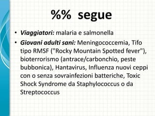 %% segue
• Viaggiatori: malaria e salmonella
• Giovani adulti sani: Meningococcemia, Tifo
tipo RMSF ("Rocky Mountain Spotted fever"),
bioterrorismo (antrace/carbonchio, peste
bubbonica), Hantavirus, Influenza nuovi ceppi
con o senza sovrainfezioni batteriche, Toxic
Shock Syndrome da Staphylococcus o da
Streptococcus
 