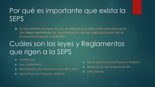 Por qué es importante que exista la 
SEPS 
 Es importante porque es una entidad cuya atribución principal es la 
de crear normativas de regularización de las organizaciones de la 
Economía Popular y Solidaria 
Cuáles son las leyes y Reglamentos 
que rigen a la SEPS 
 Sector de la Economía Popular y Solidaria 
 Resoluciones de Liquidaciones EPS 
 Otras Normas 
 Constitución 
 Ley y reglamento 
 Recopilación de la Normativa de la EPS y SFPS 
 Sector Financiero Popular y Solidario 
 