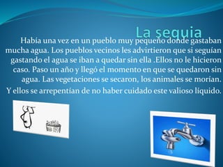 Había una vez en un pueblo muy pequeño donde gastaban
mucha agua. Los pueblos vecinos les advirtieron que si seguían
gastando el agua se iban a quedar sin ella .Ellos no le hicieron
caso. Paso un año y llegó el momento en que se quedaron sin
agua. Las vegetaciones se secaron, los animales se morían.
Y ellos se arrepentían de no haber cuidado este valioso líquido.
 