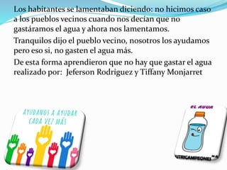 Los habitantes se lamentaban diciendo: no hicimos caso
a los pueblos vecinos cuando nos decían que no
gastáramos el agua y ahora nos lamentamos.
Tranquilos dijo el pueblo vecino, nosotros los ayudamos
pero eso si, no gasten el agua más.
De esta forma aprendieron que no hay que gastar el agua
realizado por: Jeferson Rodríguez y Tiffany Monjarret
 