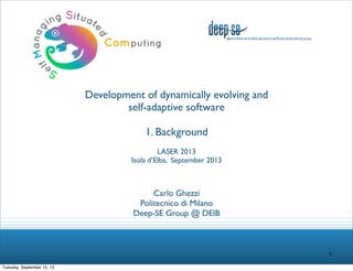 Development of dynamically evolving and
self-adaptive software
1. Background
LASER 2013
Isola d’Elba, September 2013

Carlo Ghezzi
Politecnico di Milano
Deep-SE Group @ DEIB

1
Tuesday, September 10, 13

 