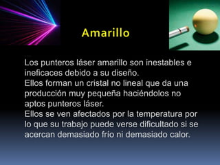 AmarilloAmarilloLos punteros láser amarillo son inestables e ineficaces debido a su diseño. Ellos forman un cristal no lineal que da una producción muy pequeña haciéndolos no aptos punteros láser. Ellos se ven afectados por la temperatura por lo que su trabajo puede verse dificultado si se acercan demasiado frío ni demasiado calor.