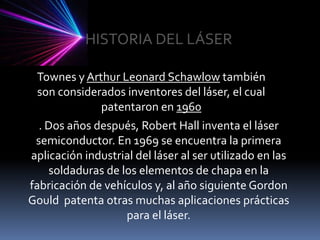 HISTORIA DEL LÁSERTownes y Arthur Leonard Schawlow también son considerados inventores del láser, el cual patentaron en 1960. Dos años después, Robert Hall inventa el láser semiconductor. En 1969 se encuentra la primera aplicación industrial del láser al ser utilizado en las soldaduras de los elementos de chapa en la fabricación de vehículos y, al año siguiente Gordon Gould  patenta otras muchas aplicaciones prácticas para el láser.