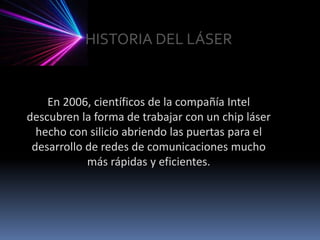 HISTORIA DEL LÁSEREn 2006, científicos de la compañía Intel descubren la forma de trabajar con un chip láser hecho con silicio abriendo las puertas para el desarrollo de redes de comunicaciones mucho más rápidas y eficientes.