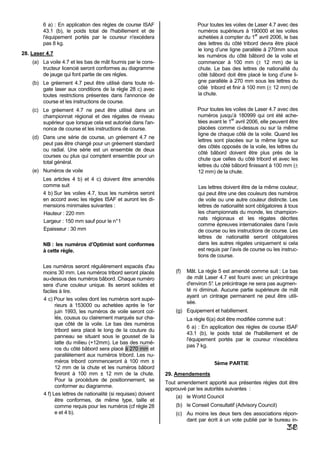 6 a) : En application des règles de course ISAF                       Pour toutes les voiles de Laser 4.7 avec des
        43.1 (b), le poids total de l'habillement et de                       numéros supérieurs à 190000 et les voiles
                                                                                                         er
        l'équipement portés par le coureur n'excédera                         achetées à compter du 1 avril 2006, le bas
        pas 8 kg.                                                             des lettres du côté tribord devra être placé
                                                                              le long d’une ligne parallèle à 270mm sous
28. Laser 4.7                                                                 les numéros du côté bâbord de la voile et
    (a) La voile 4.7 et les bas de mât fournis par le cons-                   commencer à 100 mm (± 12 mm) de la
        tructeur licencié seront conformes au diagramme                       chute. Le bas des lettres de nationalité du
        de jauge qui font partie de ces règles.                               côté bâbord doit être placé le long d’une li-
    (b) Le gréement 4.7 peut être utilisé dans toute ré-                      gne parallèle à 270 mm sous les lettres du
        gate laser aux conditions de la règle 28 c) avec                      côté tribord et finir à 100 mm (± 12 mm) de
        toutes restrictions présentes dans l'annonce de                       la chute.
        course et les instructions de course.
    (c) Le gréement 4.7 ne peut être utilisé dans un                          Pour toutes les voiles de Laser 4.7 avec des
        championnat régional et des régates de niveau                         numéros jusqu’à 180999 qui ont été ache-
                                                                                              er
        supérieur que lorsque cela est autorisé dans l'an-                    tées avant le 1 avril 2006, elle peuvent être
        nonce de course et les instructions de course.                        placées comme ci-dessus ou sur la même
                                                                              ligne de chaque côté de la voile. Quand les
    (d) Dans une série de course, un gréement 4.7 ne
                                                                              lettres sont placées sur la même ligne sur
        peut pas être changé pour un gréement standard
                                                                              des côtés opposés de la voile, les lettres du
        ou radial. Une série est un ensemble de deux
                                                                              côté bâbord doivent être plus près de la
        courses ou plus qui comptent ensemble pour un
                                                                              chute que celles du côté tribord et avec les
        total général.
                                                                              lettres du côté bâbord finissant à 100 mm (±
    (e) Numéros de voile                                                      12 mm) de la chute.
        Les articles 4 b) et 4 c) doivent être amendés
        comme suit                                                            Les lettres doivent être de la même couleur,
        4 b) Sur les voiles 4.7, tous les numéros seront                      qui peut être une des couleurs des numéros
        en accord avec les règles ISAF et auront les di-                      de voile ou une autre couleur distincte. Les
        mensions minimales suivantes :                                        lettres de nationalité sont obligatoires à tous
        Hauteur : 220 mm                                                      les championnats du monde, les champion-
                                                                              nats régionaux et les régates décrites
        Largeur : 150 mm sauf pour le n° 1
                                                                              comme épreuves internationales dans l’avis
        Epaisseur : 30 mm                                                     de course ou les instructions de course. Les
                                                                              lettres de nationalité seront obligatoires
        NB : les numéros d’Optimist sont conformes                            dans les autres régates uniquement si cela
        à cette règle.                                                        est requis par l’avis de course ou les instruc-
                                                                              tions de course.

        Les numéros seront régulièrement espacés d'au
        moins 30 mm. Les numéros tribord seront placés              (f)   Mât. La règle 5 est amendé comme suit : Le bas
        au-dessus des numéros bâbord. Chaque numéro                       de mât Laser 4.7 est fourni avec un précintrage
        sera d'une couleur unique. Ils seront solides et                  d'environ 5° Le précintrage ne sera pas augmen-
                                                                                     .
        faciles à lire.                                                   té ni diminué. Aucune partie supérieure de mât
                                                                          ayant un cintrage permanent ne peut être utili-
        4 c) Pour les voiles dont les numéros sont supé-
                                                                          sée.
              rieurs à 153000 ou achetées après le 1er
              juin 1993, les numéros de voile seront col-           (g) Equipement et habillement.
              lés, cousus ou clairement marqués sur cha-                  La règle 6(a) doit être modifiée comme suit :
              que côté de la voile. Le bas des numéros
                                                                          6 a) : En application des règles de course ISAF
              tribord sera placé le long de la couture du
                                                                          43.1 (b), le poids total de l'habillement et de
              panneau se situant sous le gousset de la
                                                                          l'équipement portés par le coureur n'excédera
              latte du milieu (+12mm). Le bas des numé-
                                                                          pas 7 kg.
              ros du côté bâbord sera placé à 270 mm et
              parallèlement aux numéros tribord. Les nu-
              méros tribord commenceront à 100 mm ±                                  5ème PARTIE
              12 mm de la chute et les numéros bâbord
              finiront à 100 mm ± 12 mm de la chute.            29. Amendements
              Pour la procédure de positionnement, se
                                                                Tout amendement apporté aux présentes règles doit être
              conformer au diagramme.
                                                                approuvé par les autorités suivantes :
        4 f) Les lettres de nationalité (si requises) doivent
                                                                    (a) le World Council
              être conformes, de même type, taille et
              comme requis pour les numéros (cf règle 28            (b) le Conseil Consultatif (Advisory Council)
              e et 4 b).                                            (c) Au moins les deux tiers des associations répon-
                                                                        dant par écrit à un vote publié par le bureau in-
                                                                                                                       38
 