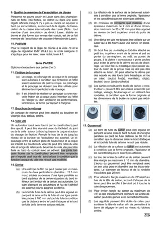 9. Qualité de membre de l'association de classe                       (c) La réfection de la surface de la dérive est autori-
Personne ne pourra courir en Laser dans des champion-                     sée à condition que la forme originale, l'épaisseur
nats de flotte, inter-flottes, de district ou dans une autre              et les caractéristiques ne soient pas altérées.
régate officielle lorsqu'il n'y a pas au moins un équipier à          (d) Un morceau de n’importe quel matériau d’une
bord qui est sociétaire, au moment de la régate, de l'asso-               épaisseur maximum de 2 mm et d’une dimen-
ciation de la classe internationale des Laser (Nota : tout                sion maximum de 30 x 30 mm peut être apposé
membre d'une association de district Laser, établie en                    au niveau du bord supérieur avant du puits de
bonne et due forme aux termes des statuts, est de ce fait                 dérive.
membre de l'association de la classe internationale Laser).           (e) Une dérive en bois ne doit pas être utilisée sur un
10. Publicité                                                             Laser qui a été fourni avec une dérive en plasti-
                                                                          que.
Pour le respect de la règle de course à la voile 79 et la
règle de régulation ISAF 20.4.2 (a), le code catégorie C              (f)   Un bout fixe ou un élastique doit être attaché au
s’applique pour les laser, laser radial, laser 4.7.                         petit trou supérieur avant de la dérive et soit au
                                                                            pontet du cunningham, au mât, au pontet de
                                                                            poupe, à la platine « constructeur » porte poulies
                       3ème PARTIE                                          pour éviter la perte de la dérive en cas de chavi-
                                                                            rage. Le bout fixe ou l’élastique peut passer au-
Options et exceptions aux parties 2 et 3.
                                                                            tour du liston de la proue mais ne doit pas être
11. Finition de la coque                                                    attaché au liston. On peut attacher la dérive par
                                                                            des nœuds ou des tours dans l’élastique, et /ou
     (a) Le cirage, le polishage de la coque et le ponçage
                                                                            un (des) bout(s) fixe(s), manille(s), clip(s),
         sont autorisés à condition que l'intention et l'effet
                                                                            boule(s) ou un (des) crochet(s)
         soient seulement de polir la coque. Le polishage
         et le ponçage ne doivent pas être utilisés pour              (g) Les parties constituant la butée de dérive « cons-
         éliminer les imperfections de moulage.                           tructeur » peuvent être sécurisées ensemble par
                                                                          collage, vissage, boulonnage et en utilisant des
     (b) Il est interdit de réaliser un ponçage ou une nou-
                                                                          rondelles, à condition que la forme originale et
         velle finition de la coque avec l'intention ou l'effet
                                                                          les dimensions de la butée ne soient pas rédui-
         de l'alléger ou d'en améliorer les performances,
                                                                          tes.
         la finition ou la forme par rapport à l'original.

12. Bouchon de vidange
Un cordage de retenue peut être attaché au bouchon de
vidange et au tableau arrière.
13. Vide vite
Un autovideur (seul celui fourni par le constructeur) peut        15. Gouvernail
être ajouté. Il peut être étanché avec de l'adhésif, du joint
                                                                      (a) Le bord de fuite du safran peut être aiguisé en
ou de la colle autour du bord qui rejoint la coque et autour
                                                                          ponçant la lame entre le bord de fuite et une ligne
du vissage de fixation. Remplir le trou de la vis jusqu'au
                                                                          parallèle au bord de fuite distante de 60 mm à
niveau de la surface de l'autovideur est autorisé. Le bi-
                                                                          condition que la distance entre le bord d'attaque
seautage entre la surface plate de l'autovideur et la coque
                                                                          et le bord de fuite de la lame ne soit pas réduite.
est interdit. Le bouchon du vide vite peut être retiré du vide
vite et la tige de retenue du bouchon du vide vite peut être          (b) La réfection de la surface du safran est autorisée
fixée au fond du cockpit avec un adhésif. Les joints tori-                à condition que la forme originale, l'épaisseur et
ques fournis par le constructeur peuvent être remplacés                   les caractéristiques ne soient pas altérées.
par n’importe quel type de joint torique à condition que la           (c) Le trou de la tête de safran et du safran peuvent
fonction basique du vide vite ne soit pas modifiée.                       être élargis au maximum à 10 mm de diamètre.
14. Dérive                                                                L‘écrou du gouvernail peut être remplacé avec
                                                                          un axe plus gros en diamètre que les trous exis-
     (a) Une estrope de filin qui peut passer par un maxi-                tants. Le diamètre de l'écrou et de la rondelle
         mum de deux perforations (diamètre : 12.5 mm                     n'excèdera pas 20 mm.
         max.) situées au-dessus d'une ligne parallèle au
         bord supérieur de la dérive et partant du bord in-           (d) Pour atteindre l'angle maximum de 78° relatif a u
         férieur de l'arrêtoir de la dérive, est autorisée. Un            bas de la tête de safran, le bord d'attaque de la
         tube plastique ou caoutchouc et /ou de l’adhésif                 lame peut être rectifié à l'endroit où il touche la
                                                                          cale d'espacement.
         est autorisé pour la poignée de dérive.
                                                                      (e) Pour limiter l'angle du safran au maximum de
     (b) Le bord de fuite de la dérive peut être aiguisé en
                                                                          78° la cale d'espacement inférieure de la tête de
                                                                             ,
         ponçant la lame entre la fuite et une ligne paral-
         lèle placée à 100 mm du bord de fuite à condition                safran peut être gainée avec de l'adhésif flexible.
         que la distance entre le bord d'attaque et le bord           (f)   Les aiguillots peuvent être dotés de cales pour
         de fuite de la lame ne soit pas réduite.                           surélever la tête de safran afin de permettre à la
                                                                            barre de dégager le pont au niveau du tableau
                                                                            arrière.
                                                                                                                        35
 