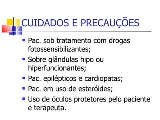 CUIDADOS E PRECAUÇÕES Pac. sob tratamento com drogas fotossensibilizantes; Sobre glândulas hipo ou hiperfuncionantes; Pac. epilépticos e cardiopatas; Pac. em uso de esteróides; Uso de óculos protetores pelo paciente e terapeuta. 