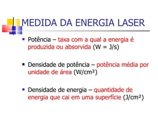 MEDIDA DA ENERGIA LASER Potência –  taxa com a qual a energia é produzida ou absorvida  (W = J/s) Densidade de potência –  potência média por unidade de área  (W/cm²) Densidade de energia –  quantidade de energia que cai em uma superfície  (J/cm²) 