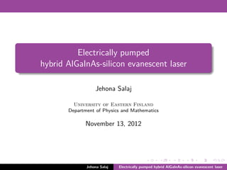Electrically pumped
hybrid AlGaInAs-silicon evanescent laser

                  Jehona Salaj

         University of Eastern Finland
       Department of Physics and Mathematics

              November 13, 2012




              Jehona Salaj   Electrically pumped hybrid AlGaInAs-silicon evanescent laser
 