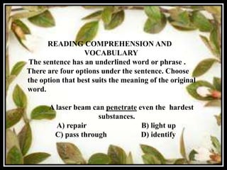 READING COMPREHENSION AND
                  VOCABULARY
The sentence has an underlined word or phrase .
There are four options under the sentence. Choose
the option that best suits the meaning of the original
word.

       A laser beam can penetrate even the hardest
                      substances.
         A) repair                 B) light up
        C) pass through            D) identify
 
