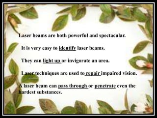 Laser beams are both powerful and spectacular.

 It is very easy to identify laser beams.

 They can light up or invigorate an area.

 Laser techniques are used to repair impaired vision.

A laser beam can pass through or penetrate even the
hardest substances.
 