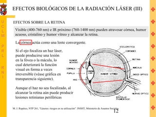 EFECTOS BIOLÓGICOS DE LA RADIACIÓN LÁSER (III)

EFECTOS SOBRE LA RETINA
  Visible (400-760 nm) e IR próximo (760-1400 nm) pueden atravesar córnea, humor
  acuoso, cristalino y humor vítreo y alcanzar la retina.

  La córnea actúa como una lente convergente.

  Si el ojo focaliza un haz láser,
  puede producirse una lesión
  en la fóvea o la mácula, lo
  cual deteriorará la función
  visual en forma a veces
  irreversible (véase gráfica en
  transparencia siguiente).

  Aunque el haz no sea focalizado, al
  alcanzar la retina aún puede producir
  lesiones retinianas periféricas

M. J. Rupérez, NTP 261, “Láseres: riesgos en su utilización”. INSHT, Ministerio de Asuntos Sociales
                                                                                              12
 