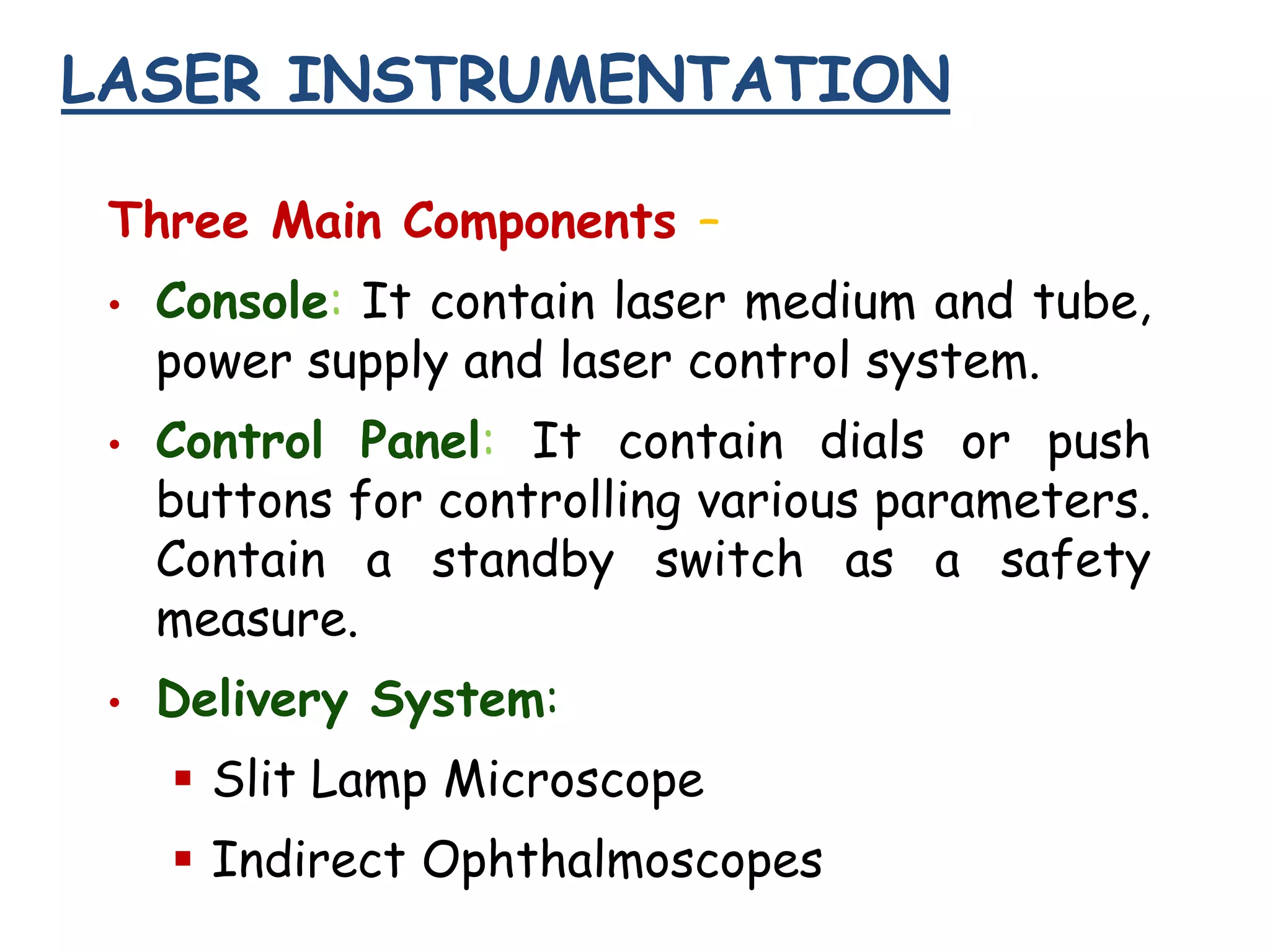 LASER INSTRUMENTATION
Three Main Components –
•

•

•

Console: It contain laser medium and tube,
power supply and laser control system.
Control Panel: It contain dials or push
buttons for controlling various parameters.
Contain a standby switch as a safety
measure.
Delivery System:

 Slit Lamp Microscope
 Indirect Ophthalmoscopes

 