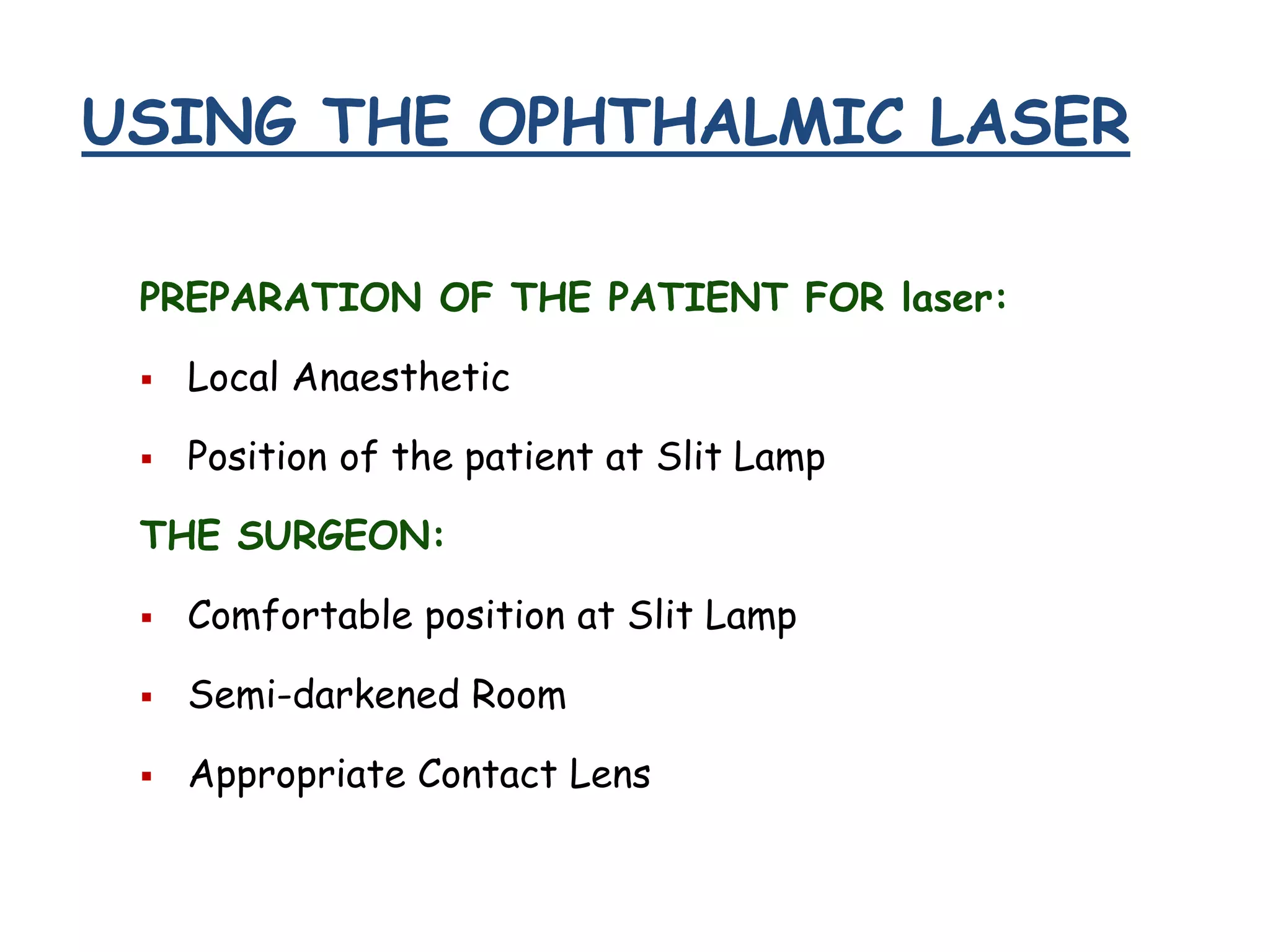 USING THE OPHTHALMIC LASER
PREPARATION OF THE PATIENT FOR laser:


Local Anaesthetic



Position of the patient at Slit Lamp

THE SURGEON:


Comfortable position at Slit Lamp



Semi-darkened Room



Appropriate Contact Lens

 