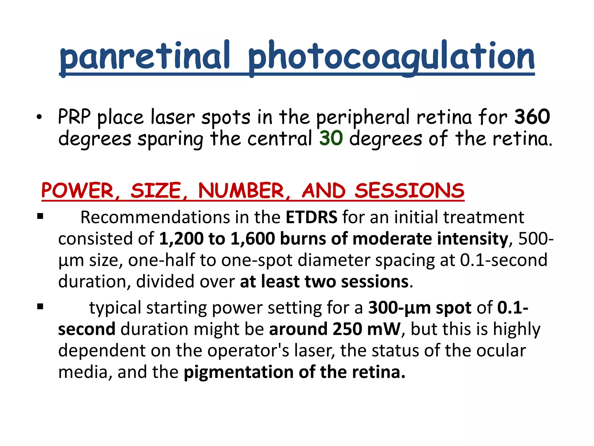 panretinal photocoagulation
• PRP place laser spots in the peripheral retina for 360
degrees sparing the central 30 degrees of the retina.
POWER, SIZE, NUMBER, AND SESSIONS

Recommendations in the ETDRS for an initial treatment
consisted of 1,200 to 1,600 burns of moderate intensity, 500μm size, one-half to one-spot diameter spacing at 0.1-second
duration, divided over at least two sessions.

typical starting power setting for a 300-μm spot of 0.1second duration might be around 250 mW, but this is highly
dependent on the operator's laser, the status of the ocular
media, and the pigmentation of the retina.

 