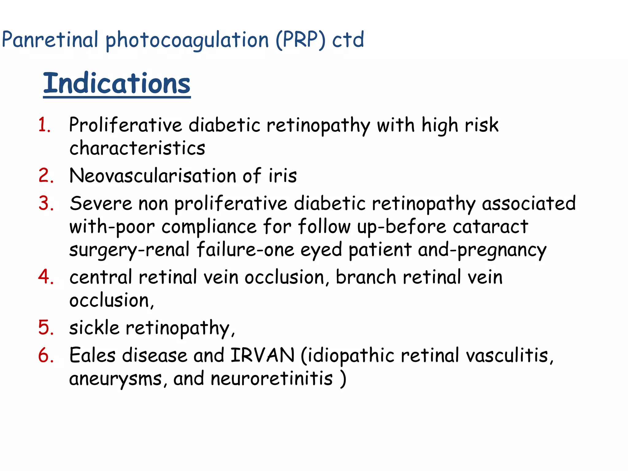 Panretinal photocoagulation (PRP) ctd

Indications
1. Proliferative diabetic retinopathy with high risk
characteristics
2. Neovascularisation of iris
3. Severe non proliferative diabetic retinopathy associated
with-poor compliance for follow up-before cataract
surgery-renal failure-one eyed patient and-pregnancy
4. central retinal vein occlusion, branch retinal vein
occlusion,
5. sickle retinopathy,
6. Eales disease and IRVAN (idiopathic retinal vasculitis,
aneurysms, and neuroretinitis )

 