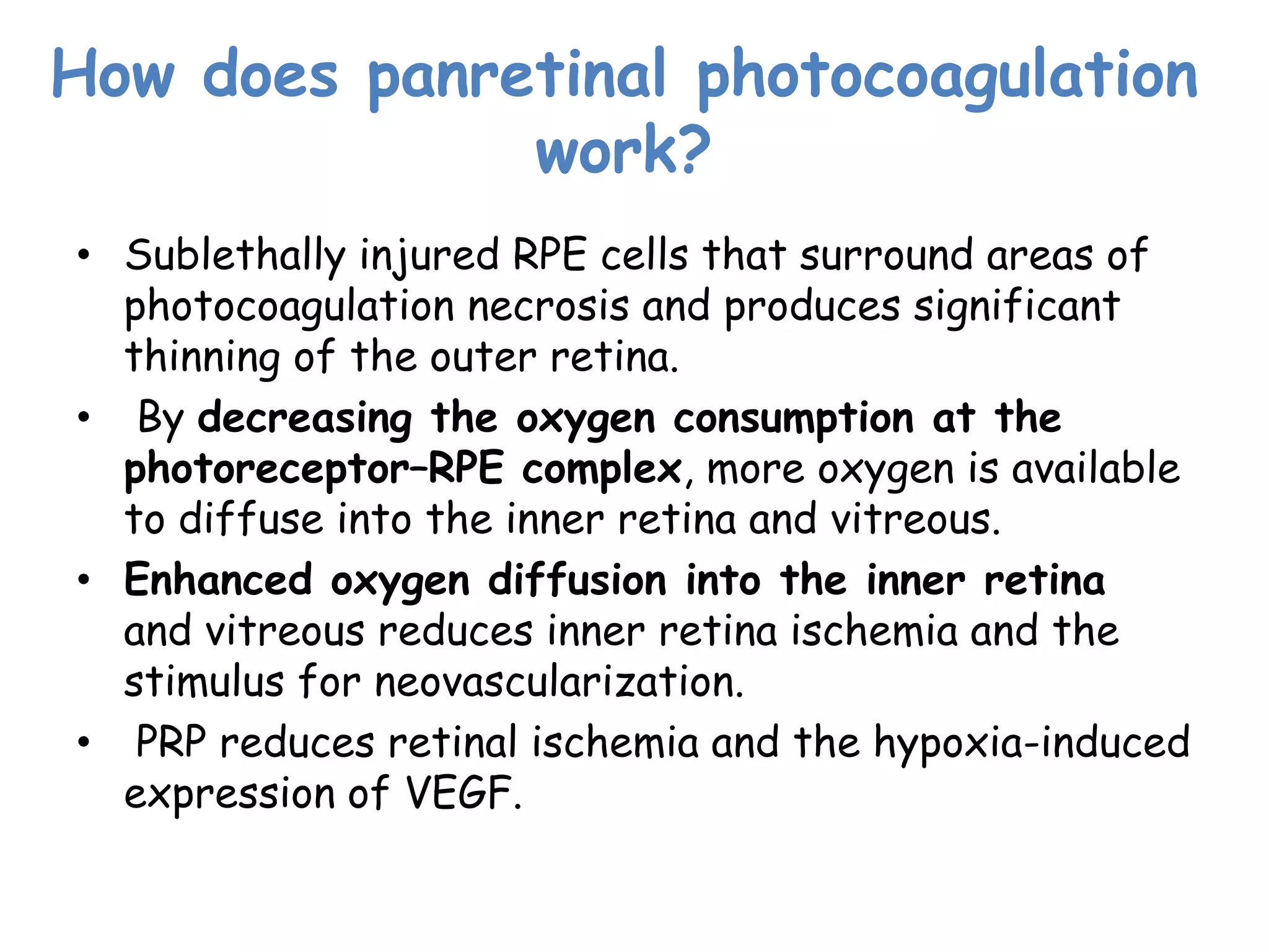 How does panretinal photocoagulation
work?
• Sublethally injured RPE cells that surround areas of
photocoagulation necrosis and produces significant
thinning of the outer retina.
• By decreasing the oxygen consumption at the
photoreceptor–RPE complex, more oxygen is available
to diffuse into the inner retina and vitreous.
• Enhanced oxygen diffusion into the inner retina
and vitreous reduces inner retina ischemia and the
stimulus for neovascularization.
• PRP reduces retinal ischemia and the hypoxia-induced
expression of VEGF.

 