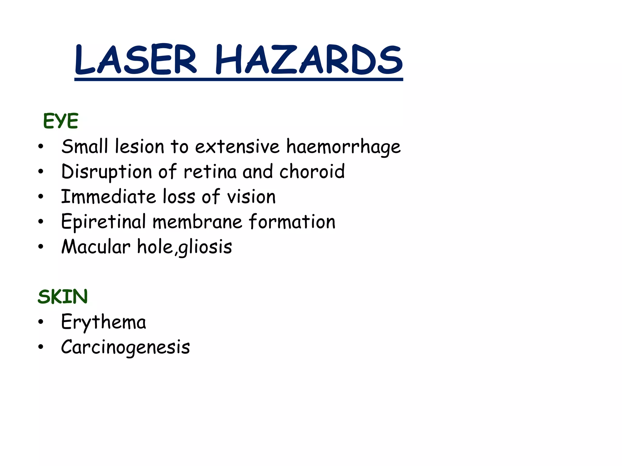LASER HAZARDS
EYE
• Small lesion to extensive haemorrhage
• Disruption of retina and choroid
• Immediate loss of vision
• Epiretinal membrane formation
• Macular hole,gliosis
SKIN
• Erythema
• Carcinogenesis

 