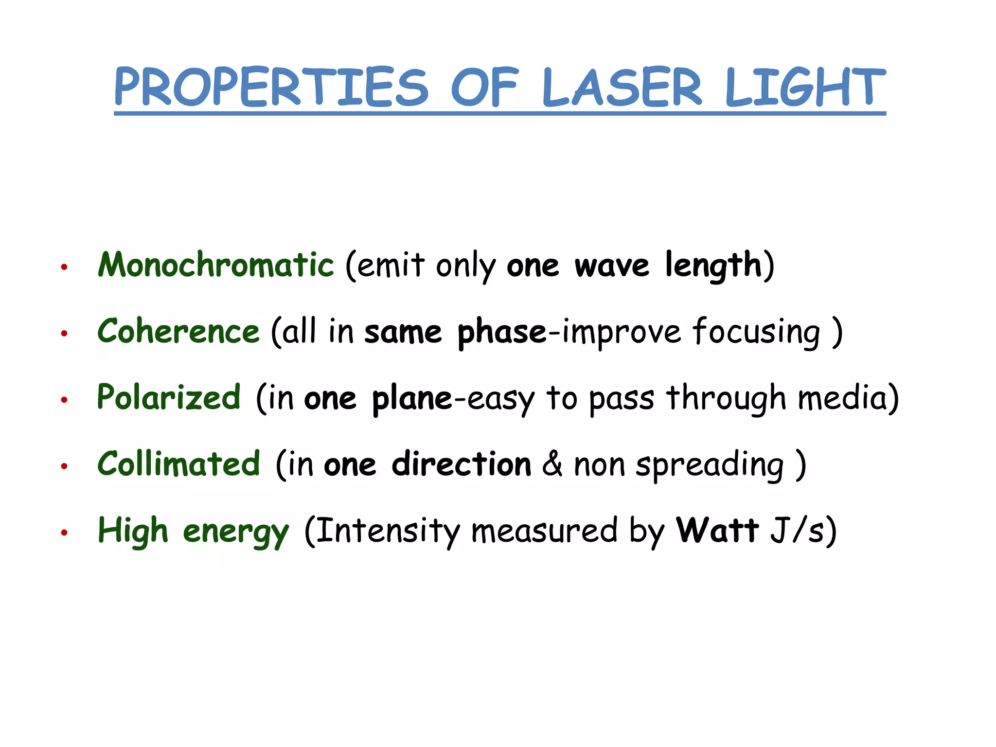 PROPERTIES OF LASER LIGHT

•

Monochromatic (emit only one wave length)

•

Coherence (all in same phase-improve focusing )

•

Polarized (in one plane-easy to pass through media)

•

Collimated (in one direction & non spreading )

•

High energy (Intensity measured by Watt J/s)

 