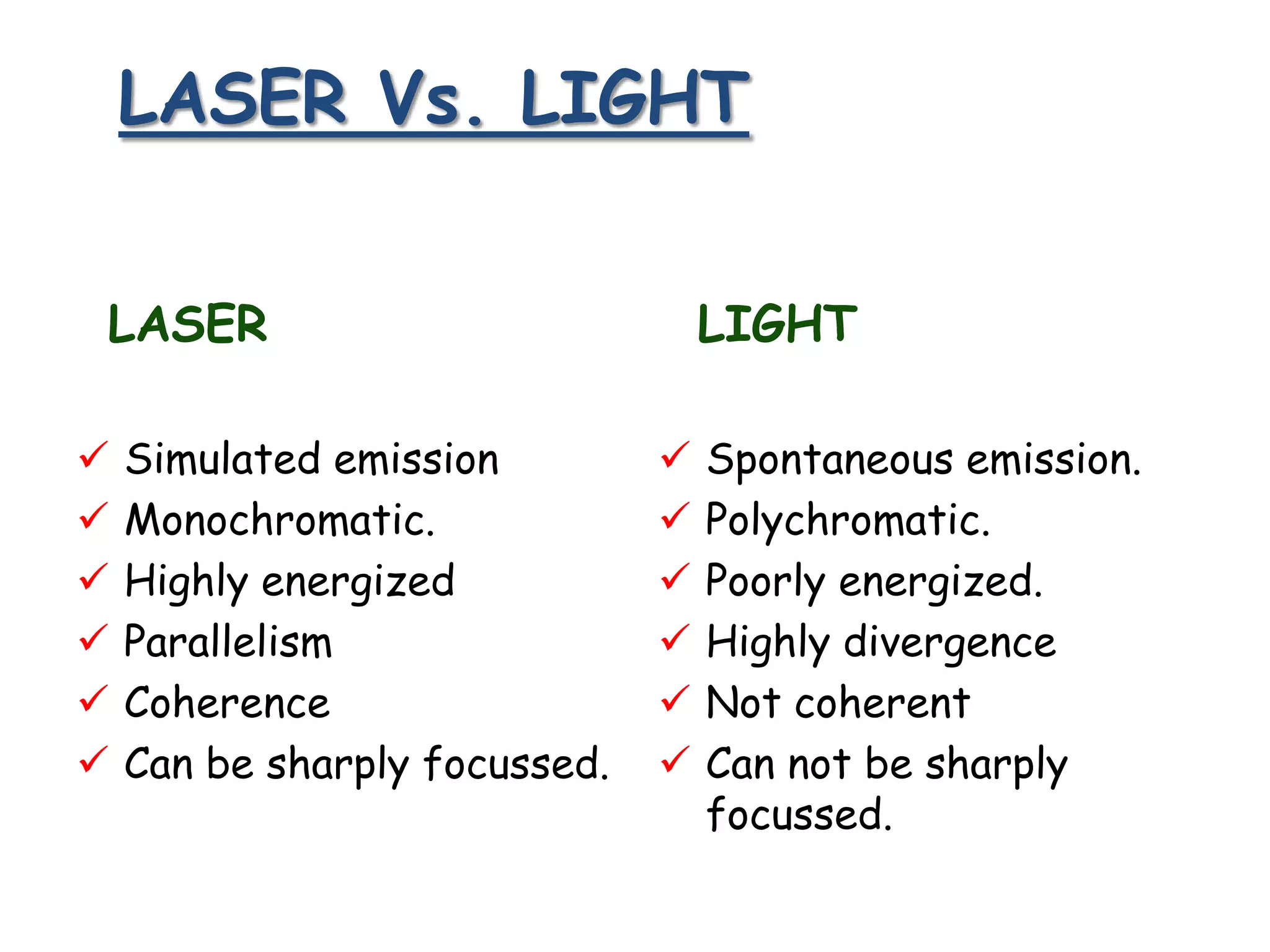 LASER Vs. LIGHT
LASER







Simulated emission
Monochromatic.
Highly energized
Parallelism
Coherence
Can be sharply focussed.

LIGHT







Spontaneous emission.
Polychromatic.
Poorly energized.
Highly divergence
Not coherent
Can not be sharply
focussed.

 