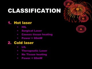 CLASSIFICATION
1. Hot laser
•
•
•
•

HIL
Surgical Laser
Causes tissue heating
Power > 60mW

2. Cold laser
•
•
•
•

LIL
Therapeutic Laser
No Tissue heating
Power < 60mW

 