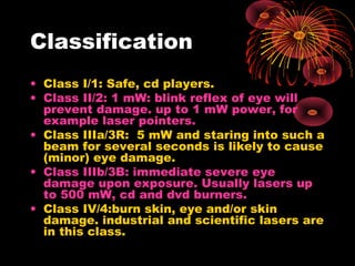 Classification
• Class I/1: Safe, cd players.
• Class II/2: 1 mW: blink reflex of eye will
prevent damage. up to 1 mW power, for
example laser pointers.
• Class IIIa/3R: 5 mW and staring into such a
beam for several seconds is likely to cause
(minor) eye damage.
• Class IIIb/3B: immediate severe eye
damage upon exposure. Usually lasers up
to 500 mW, cd and dvd burners.
• Class IV/4:burn skin, eye and/or skin
damage. industrial and scientific lasers are
in this class.

 