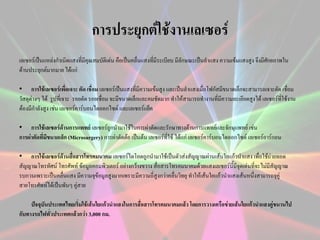 การประยุกต์ใช้งาȨลเซอร์
เลเซอร์เป็นแหล่งกาเนิดแสงที่มีคุณสมบัติเด่น คือเป็นคลื่นแสงที่มีระเบียบ มีลักษณะเป็นลาแสง ความเข้มแสงสูง จึงมีศักยภาพใน
ด้านประยุกต์มากมาย ได้แก่
• การใช้เลเซอร์เพื่อเจาะ ตัด เชื่อม เลเซอร์เป็นแสงที่มีความเข้มสูง และเป็นลาแสงเมื่อโฟกัสมีขนาดเล็กจะสามารถเจาะตัด เชื่อม
วัสดุต่างๆ ได้ รูปที่เจาะ รอยตัด รอยเชื่อม จะมีขนาดเล็กและคมชัดมาก ทาให้สามารถทางานที่มีความละเอียดสูงได้ เลเซอร์ที่ใช้งาน
ต้องมีกาลังสูง เช่น เลเซอร์คาร์บอนไดออกไซด์ และเลเซอร์แย็ค

• การใช้เลเซอร์ด้านการแพทย์ เลเซอร์ถูกนามาใช้ในการผ่าตัดและรักษาทางด้านการแพทย์และจักษุแพทย์ เช่น
การผ่าตัดที่มีขนาดเล็ก (Microsurgery) การผ่าตัดต้อ เป็นต้น เลเซอร์ที่ใช้ ได้แก่ เลเซอร์คาร์บอนไดออกไซด์ เลเซอร์อาร์กอน
• การใช้เลเซอร์ด้านสื่อสารโทรคมนาคม เลเซอร์ไดโอดถูกนามาใช้เป็นตัวส่งสัญญาณผ่านเส้นใยแก้วนาแสง เพื่อใช้ถ่ายทอด
สัญญาณโทรทัศน์ โทรศัพท์ ข้อมูลคอมพิวเตอร์ อย่างกว้างขวาง สื่อสารโทรคมนาคมด้วยแสงเลเซอร์นี้มีจุดเด่นที่จะไม่มีสัญญาณ
รบกวนเพราะเป็นคลื่นแสง มีความจุข้อมูลสูงมากเพราะมีความถี่สูงกว่าคลื่นวิทยุ ทาให้เส้นใยแก้วนาแสงเส้นหนึ่งสามารถจุคู่
สายโทรศัพท์ได้เป็นพันๆ คู่สาย
ปัจจุบันประเทศไทยเริ่มใช้เส้นใยแก้วนาแสงในการสื่อสารโทรคมนาคมแล้ว โดยการวางเครือข่ายเส้นใยแก้วนาแสงคู่ขนานไป
กับทางรถไฟทั่วประเทศแล้วกว่า 3,000 กม.

 