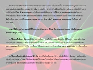 • การใช้เลเซอร์ทางด้านสร้างภาพสามมิติ เลเซอร์มีความเป็นระเบียบของคลื่นแสงดังนั้นจึงสามารถบันทึกข้อมูลของภาพสามมิติ
ได้เพราะบันทึกทั้งความเข้มแสงและเฟส (หน้าคลืน)ของแสงด้วย ภาพที่บันทึกจึงมีข้อมูลเกี่ยวกับความลึกของภาพด้วย ทาให้ได้ภาพ
่
สามมิติเรียกว่า โฮโลกราฟี (Holography) การบันทึกภาพสามมิตินี้ต้องกระทาบนโต๊ะแสง (Optical Bench)เพื่อขจัดปัญหาการ
สั่นสะเทือน คณะวิศวกรรมศาสตร์ จุฬาลงกรณ์มหาวิทยาลัย ได้พัฒนาเทคนิคการบันทึกภาพสามมิติเชิงซ้อน และนาภาพสามมิติ
เชิงซ้อนดังกล่าวมาประยุกต์เป็นกุญแจแสง (Optical key) และบัตรประจาตัว (Holographic Identification) ซึ่งเป็นผลงานที่
จดสิทธิบัตร
เลเซอร์ที่ใช้ในงานสร้างภาพสามมิตินี้ต้องมีคุณภาพดี เช่น เลเซอร์ฮีเลียม-นีออน และเลเซอร์อาร์กอน ที่มีเสถียรภาพและ
โหมดเดี่ยว (Single Mode)
• การใช้เลเซอร์ในด้านการวัด เลเซอร์มีคาความยาวคลื่นคงที่ และเป็นลาแสงขนาน จึงถูกนามาใช้เป็นมาตรฐานการวัดที่ละเอียด
่
แม่นยา เช่น การวัดขนาดของสิ่งของการวัดระยะทางทั้งใกล้และไกล โดยอาศัยหลักการของการสอดแทรก เช่น อินเทอเฟโรเมตรี
(Interferometry) หลักการการสะท้อนของคลื่นแสงที่เป็นพัลส์ และหลักการเกิดการเคลื่อนของเฟส (Phase Shift) ของคลื่นแสงที่ถูก
โมดูเลตแล้ว
• การใช้เลเซอร์ในอุปกรณ์สานักงานและใช้ในบ้าน เลเซอร์ไดโอดเป็นเลเซอร์ที่มีขนาดเล็กจิ๋วไม่กินไฟ จึงเหมาะนามาประยุกต์กับ
อุปกรณ์สานักงาน และใช้ในบ้าน ได้แก่ การใช้เลเซอร์เป็นเลเซอร์พอยนท์เตอร์ ใช้ในเครื่องถ่ายเอกสาร และเครื่องพิมพ์เอกสารแบบ
เลเซอร์พริ้นเตอร์ ใช้ในเครื่องเสียงคอมแพคดิสก์ ใช้ในเครื่องวิดีโอเลเซอร์ดิสก์ ฯลฯ

 