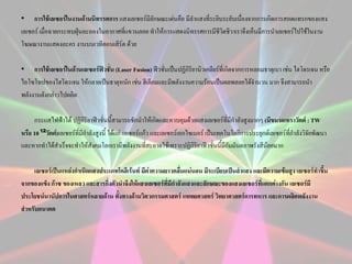 • การใช้เลเซอร์ในงานด้านนิทรรศการ แสงเลเซอร์มลักษณะเด่นคือ มีลาแสงที่ระยิบระยับเนื่องจากการเกิดการสอดแทรกของแสง
ี
เลเซอร์ เมื่อฉายกระทบฝุ่นละอองในอากาศที่แขวนลอย ทาให้การแสดงนิทรรศการมีชีวิตชีวาเราจึงเห็นมีการนาเลเซอร์ไปใช้ในงาน
โฆษณางานแสดงละคร งานบนเวทีคอนเสิร์ต ด้วย
• การใช้เลเซอร์ในด้านเลเซอร์ฟิวชั่น (Laser Fusion) ฟิวชั่นเป็นปฏิกิริยานิวเคลียร์ที่เกิดจากการหลอมธาตุเบา เช่น ไฮโดรเจน หรือ
ไอโซโทปของไฮโดรเจน ให้กลายเป็นธาตุหนัก เช่น ฮีเลียมและมีพลังงานความร้อนเป็นผลพลอยได้จานวน มาก จึงสามารถนา
พลังงานดังกล่าวไปผลิต
กระแสไฟฟ้าได้ ปฏิกิริยาฟิวชั่นนีสามารถชักนาให้เกิดและควบคุมด้วยแสงเลเซอร์ที่มีกาลังสูงมากๆ (มีขนาดเทราวัตต์ : TW
้
หรือ 10 ¹²วัตต์)เลเซอร์ที่มีกาลังสูงนี้ ได้แก่ เลเซอร์แก้ว และเลเซอร์เอกไซเมอร์ เป็นเทคโนโลยีการประยุกต์เลเซอร์ที่กาลังวิจัยพัฒนา
และหากทาได้สาเร็จจะทาให้สังคมโลกเรามีพลังงานที่สะอาดใช้เพราะปฏิกิริยาฟิวชั่นนีมีกัมมันตภาพรังสีน้อยมาก
้

เลเซอร์เป็นแหล่งกาเนิดแสงประเภทโคฮีเร้นท์ มีค่าความยาวคลื่นแน่นอน มีระเบียบเป็นลาแสง และมีความเข้มสูง เลเซอร์ทาขึ้น
จากของแข็ง ก๊าซ ของเหลว และสารกึ่งตัวนาจึงให้แสงเลเซอร์ที่มีกาลังแสงและลักษณะของแสงเลเซอร์ที่แตกต่างกัน เลเซอร์มี
ประโยชน์นานัปการในศาสตร์หลายด้าน ทั้งทางด้านวิศวกรรมศาสตร์ แพทยศาสตร์ วิทยาศาสตร์การทหาร และการผลิตพลังงาน
สาหรับอนาคต

 