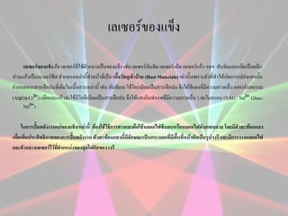 เลเซอร์ของแข็ง
เลเซอร์ของแข็ง คือ เลเซอร์ที่ใช้ตัวกลางเป็นของแข็ง เช่น เลเซอร์ทับทิม เลเซอร์แย็ค เลเซอร์แก้ว ฯลฯ ทับทิมและแย็คเป็นผลึก
ส่วนแก้วเป็นอะมอร์ฟัส ตัวกลางเหล่านี้ทาหน้าที่เป็น เนื้อวัสดุเจ้าบ้าน (Host Materials) เท่านั้นเพราะตัวที่ทาให้เกิดการเปล่งแสงนั้น
กาหนดจากสารเจือปนที่เติมในเนื้อสารเหล่านี้ เช่น ทับทิมจะใช้โครเมียมเป็นสารเจือปน จึงให้สีแดงที่มีความยาวคลื่น 6493อังสตรอม
(Al₂O₃:Cr³⁺) แย็คและแก้วจะใช้นีโอดีเนียมเป็นสารเจือปน จึงให้แสงอินฟาเรดที่มีความยาวคลื่น 1.06ไมครอน (YAG : Nd³⁺ Glass :
Nd³⁺)
ในการปั๊มพลังงานแก่ของแข็งเหล่านี้ ต้องใช้วิธีการทางแสงคือใช้หลอดไฟซีนอนหรือหลอดไฟทังสเตนฉาย โดยมีตัวสะท้อนแสง
เพื่อเพิ่มประสิทธิภาพของการปั๊มพลังงาน ตัวสะท้อนแสงนี้มีลักษณะเป็นกระบอกที่มีพื้นที่หน้าตัดเป็นรูปวงรี และมีการวางหลอดไฟ
และตัวกลางเลเซอร์ไว้ที่ตาแหน่งของจุดโฟกัสของวงรี

 